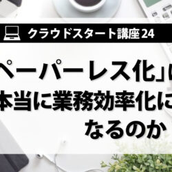 クラウドスタート講座㉔　｢ペーパーレス化｣は本当に業務効率化になるのか？