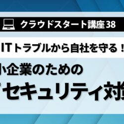 クラウドスタート講座㊳　中小企業のためのITセキュリティ対策