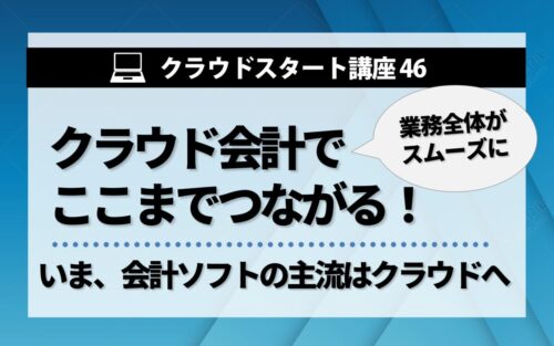 クラウドスタート講座46　クラウド会計でここまでつながる！「会計」だけじゃない、業務全体がスムーズに