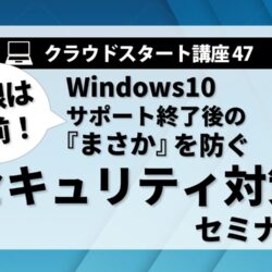 クラウドスタート講座47　Windows10 サポート終了後の「まさか」を防ぐセキュリティ対策セミナー