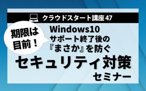 クラウドスタート講座47　Windows10 サポート終了後の「まさか」を防ぐセキュリティ対策セミナー