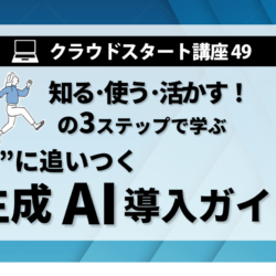 クラウドスタート講座49　知る･使う･活かすの3ステップで学ぶ 　”今”に追いつく生成AI導入ガイド
