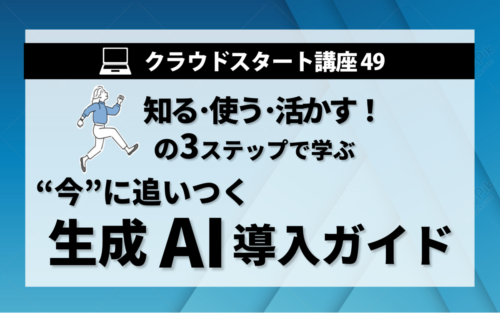 クラウドスタート講座49　知る･使う･活かすの3ステップで学ぶ 　”今”に追いつく生成AI導入ガイド