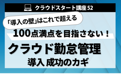 クラウドスタート講座52　「導入の壁」はこれで超える　100点満点を目指さない！クラウド勤怠管理 導入成功のカギ