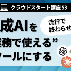 クラウドスタート講座53　生成AIを”業務で使える”ツールにする